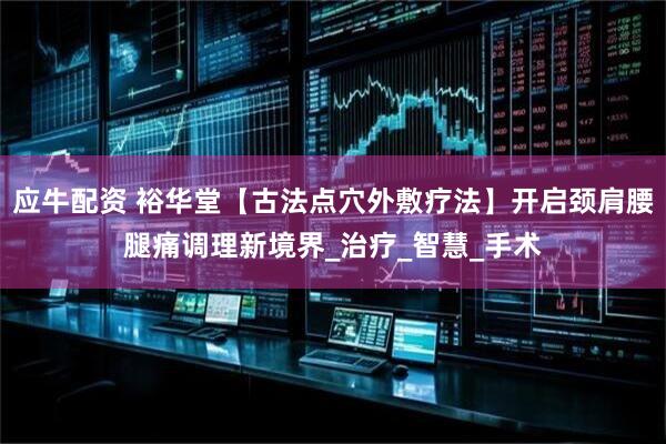 应牛配资 裕华堂【古法点穴外敷疗法】开启颈肩腰腿痛调理新境界_治疗_智慧_手术